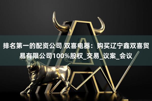 排名第一的配资公司 双喜电器：购买辽宁鑫双喜贸易有限公司100%股权_交易_议案_会议