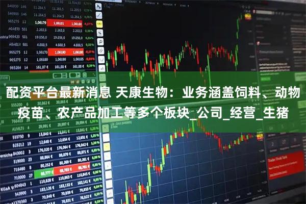 配资平台最新消息 天康生物：业务涵盖饲料、动物疫苗、农产品加工等多个板块_公司_经营_生猪