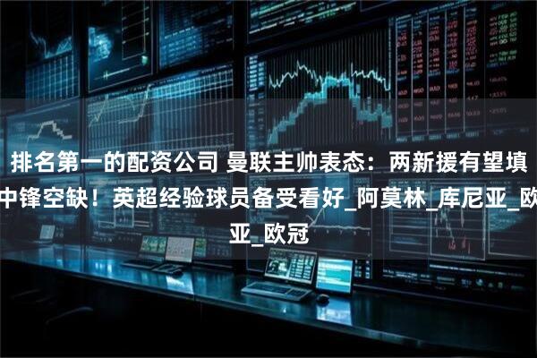 排名第一的配资公司 曼联主帅表态：两新援有望填补中锋空缺！英超经验球员备受看好_阿莫林_库尼亚_欧冠