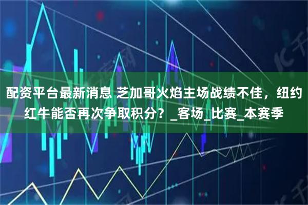配资平台最新消息 芝加哥火焰主场战绩不佳，纽约红牛能否再次争取积分？_客场_比赛_本赛季