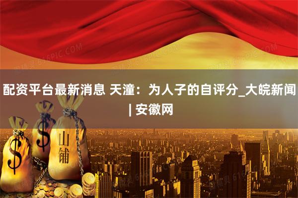 配资平台最新消息 天潼：为人子的自评分_大皖新闻 | 安徽网