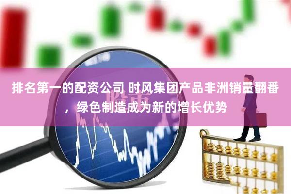 排名第一的配资公司 时风集团产品非洲销量翻番，绿色制造成为新的增长优势