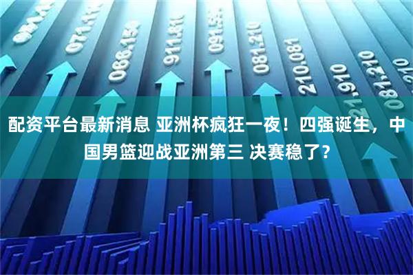 配资平台最新消息 亚洲杯疯狂一夜！四强诞生，中国男篮迎战亚洲第三 决赛稳了？