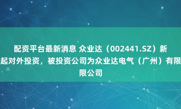 配资平台最新消息 众业达（002441.SZ）新增一起对外投资，被投资公司为众业达电气（广州）有限公司
