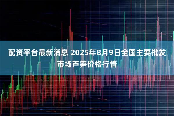配资平台最新消息 2025年8月9日全国主要批发市场芦笋价格行情