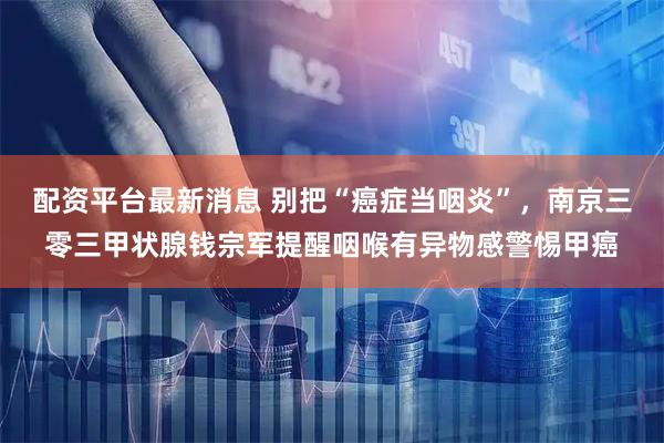 配资平台最新消息 别把“癌症当咽炎”，南京三零三甲状腺钱宗军提醒咽喉有异物感警惕甲癌