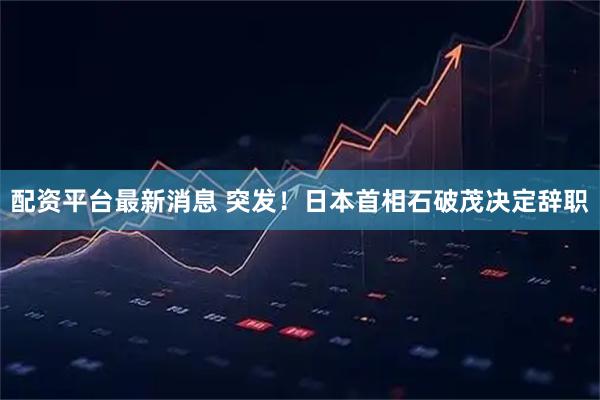 配资平台最新消息 突发！日本首相石破茂决定辞职