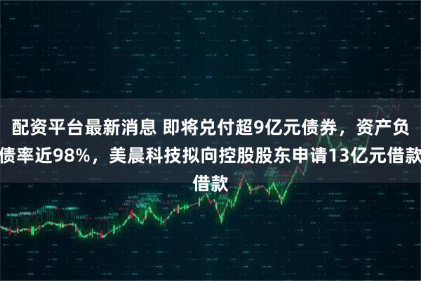 配资平台最新消息 即将兑付超9亿元债券，资产负债率近98%，美晨科技拟向控股股东申请13亿元借款