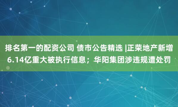 排名第一的配资公司 债市公告精选 |正荣地产新增6.14亿重大被执行信息；华阳集团涉违规遭处罚