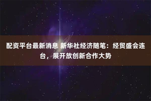 配资平台最新消息 新华社经济随笔：经贸盛会连台，展开放创新合作大势