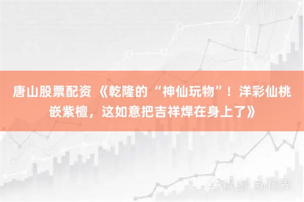 唐山股票配资 《乾隆的 “神仙玩物”！洋彩仙桃嵌紫檀，这如意把吉祥焊在身上了》