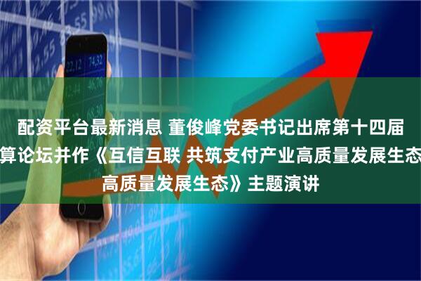 配资平台最新消息 董俊峰党委书记出席第十四届中国支付清算论坛并作《互信互联 共筑支付产业高质量发展生态》主题演讲