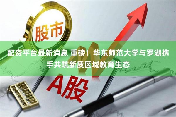 配资平台最新消息 重磅！华东师范大学与罗湖携手共筑新质区域教育生态