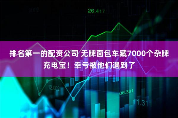 排名第一的配资公司 无牌面包车藏7000个杂牌充电宝！幸亏被他们遇到了