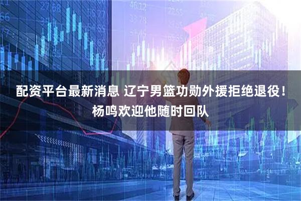 配资平台最新消息 辽宁男篮功勋外援拒绝退役！杨鸣欢迎他随时回队