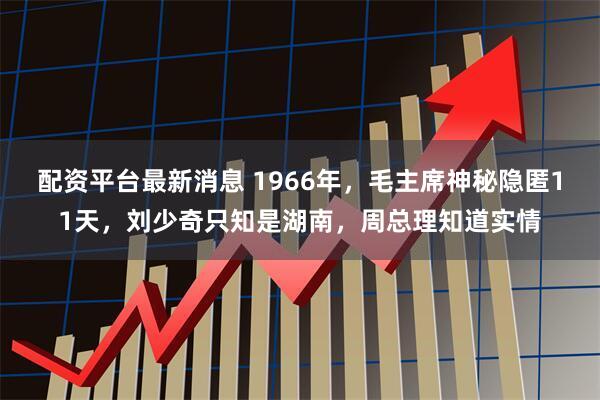 配资平台最新消息 1966年，毛主席神秘隐匿11天，刘少奇只知是湖南，周总理知道实情
