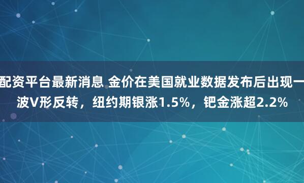 配资平台最新消息 金价在美国就业数据发布后出现一波V形反转，纽约期银涨1.5%，钯金涨超2.2%