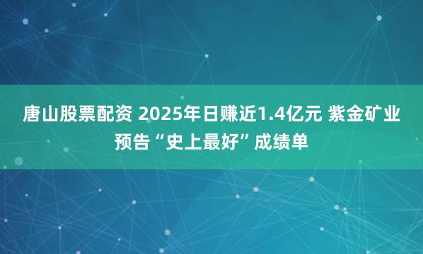 唐山股票配资 2025年日赚近1.4亿元 紫金矿业预告“史上最好”成绩单