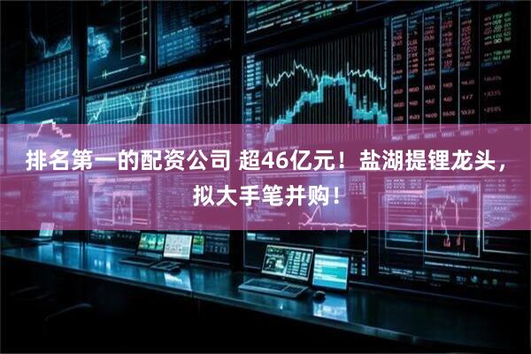 排名第一的配资公司 超46亿元！盐湖提锂龙头，拟大手笔并购！