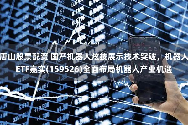 唐山股票配资 国产机器人炫技展示技术突破，机器人ETF嘉实(159526)全面布局机器人产业机遇