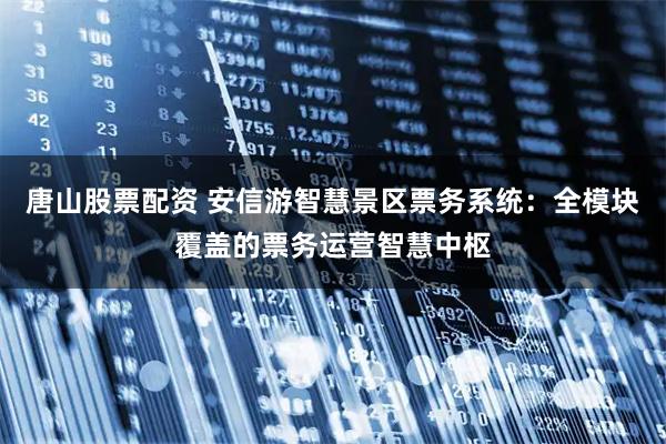 唐山股票配资 安信游智慧景区票务系统：全模块覆盖的票务运营智慧中枢