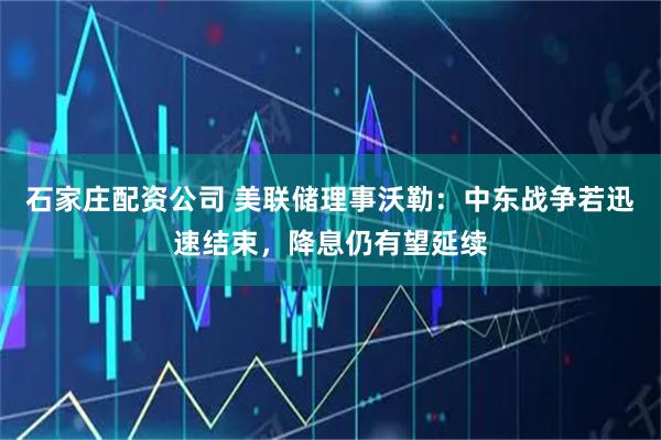 石家庄配资公司 美联储理事沃勒：中东战争若迅速结束，降息仍有望延续