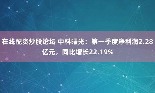 在线配资炒股论坛 中科曙光：第一季度净利润2.28亿元，同比增长22.19%