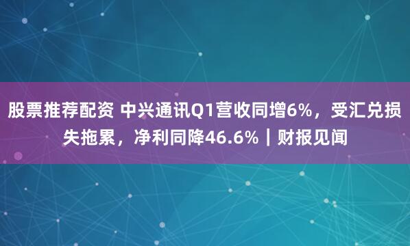 股票推荐配资 中兴通讯Q1营收同增6%，受汇兑损失拖累，净利同降46.6%｜财报见闻